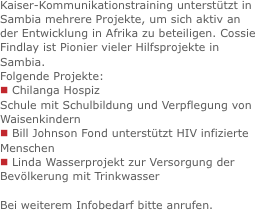 Kaiser-Kommunikationstraining unterstützt in Sambia mehrere Projekte, um sich aktiv an der Entwicklung in Afrika zu beteiligen. Cossie Findlay ist Pionier vieler Hilfsprojekte in Sambia.
Folgende Projekte:
n Chilanga Hospiz
Schule mit Schulbildung und Verpflegung von Waisenkindern
n Bill Johnson Fond unterstützt HIV infizierte Menschen
n Linda Wasserprojekt zur Versorgung der Bevölkerung mit Trinkwasser Bei weiterem Infobedarf bitte anrufen.
